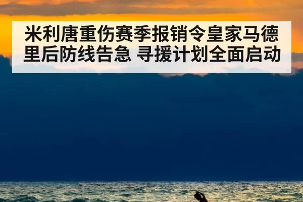 米利唐重伤赛季报销令皇家马德里后防线告急 寻援计划全面启动