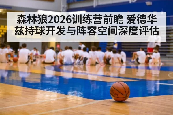 森林狼2026训练营前瞻 爱德华兹持球开发与阵容空间深度评估 | hth